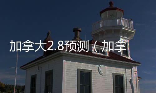 加拿大2.8預測（加拿大28預測新版本新頁面直連新通道中國）
